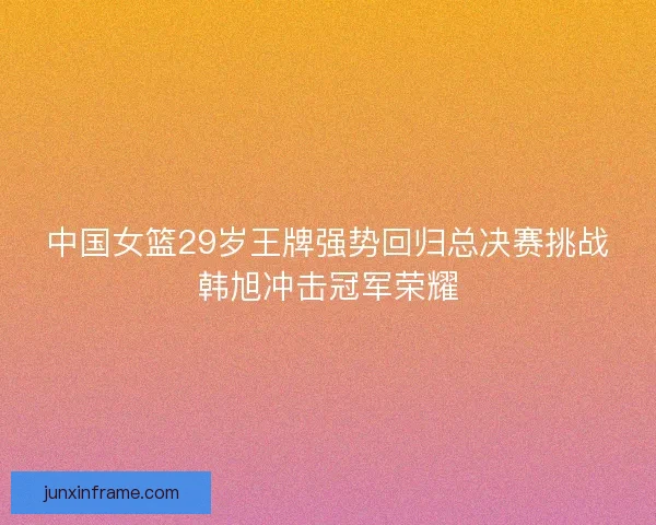 中国女篮29岁王牌强势回归总决赛挑战韩旭冲击冠军荣耀