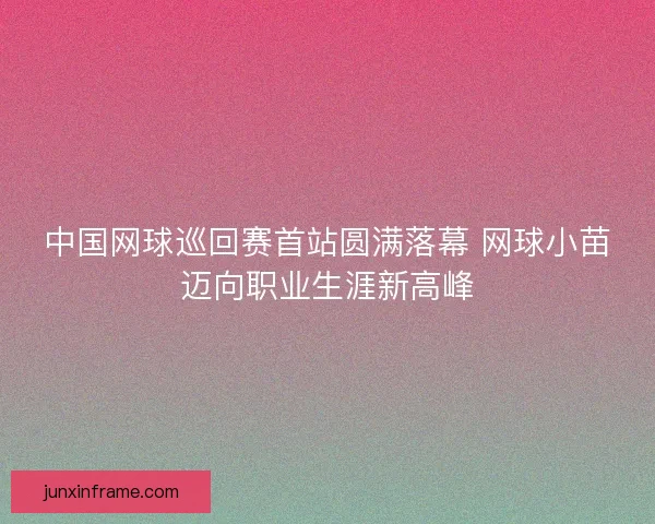 中国网球巡回赛首站圆满落幕 网球小苗迈向职业生涯新高峰