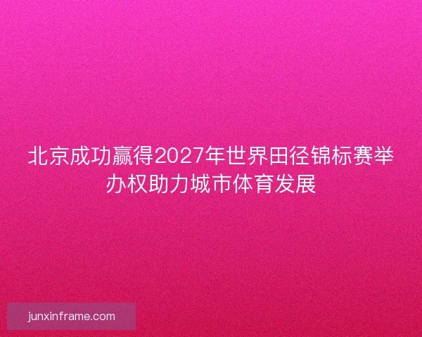 北京成功赢得2027年世界田径锦标赛举办权助力城市体育发展